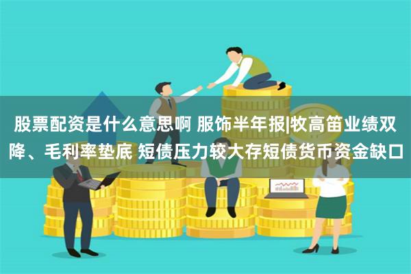 股票配资是什么意思啊 服饰半年报|牧高笛业绩双降、毛利率垫底 短债压力较大存短债货币资金缺口