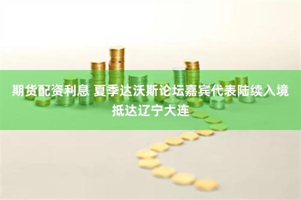 期货配资利息 夏季达沃斯论坛嘉宾代表陆续入境抵达辽宁大连