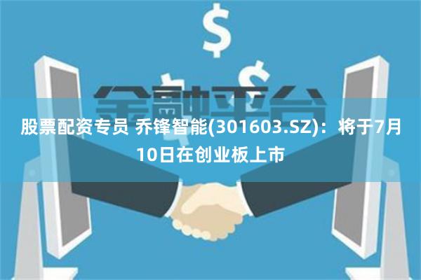 股票配资专员 乔锋智能(301603.SZ)：将于7月10日在创业板上市