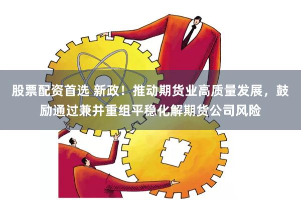 股票配资首选 新政！推动期货业高质量发展，鼓励通过兼并重组平稳化解期货公司风险