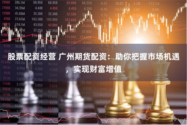 股票配资经营 广州期货配资：助你把握市场机遇，实现财富增值