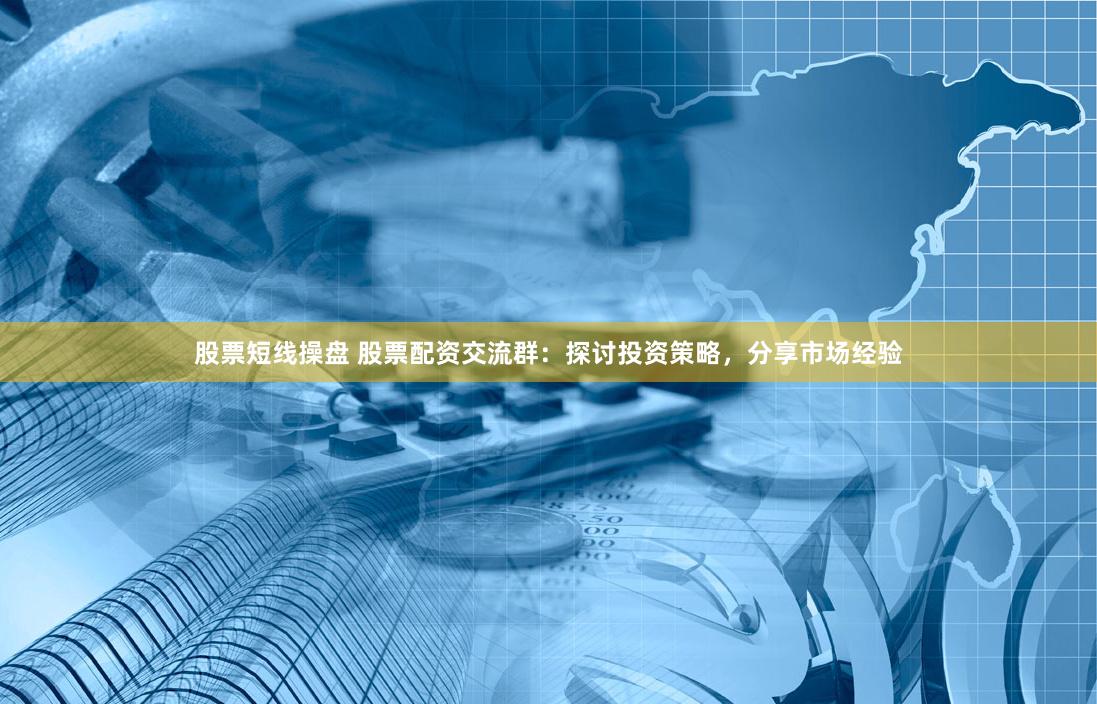 股票短线操盘 股票配资交流群：探讨投资策略，分享市场经验