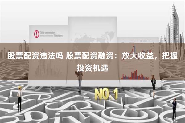 股票配资违法吗 股票配资融资：放大收益，把握投资机遇