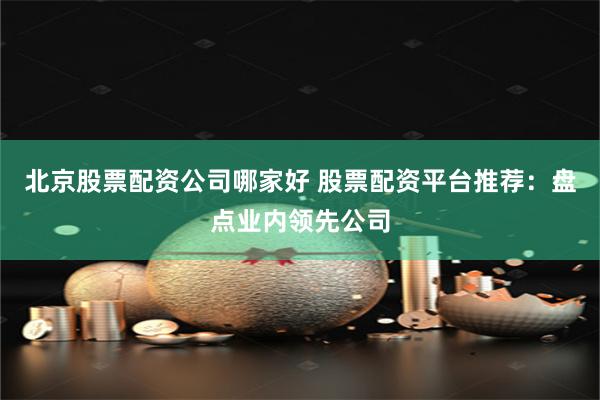 北京股票配资公司哪家好 股票配资平台推荐：盘点业内领先公司