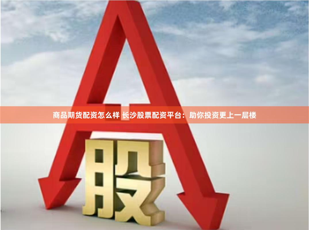商品期货配资怎么样 长沙股票配资平台：助你投资更上一层楼