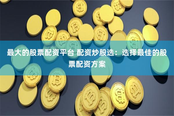 最大的股票配资平台 配资炒股选：选择最佳的股票配资方案
