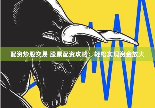 配资炒股交易 股票配资攻略：轻松实现资金放大