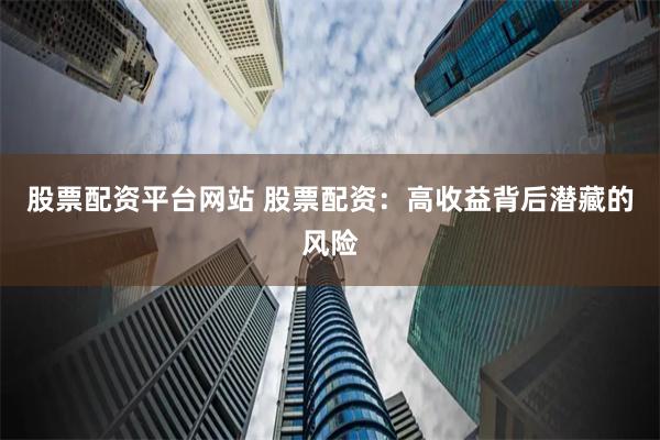 股票配资平台网站 股票配资：高收益背后潜藏的风险