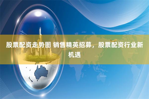 股票配资走势图 销售精英招募，股票配资行业新机遇