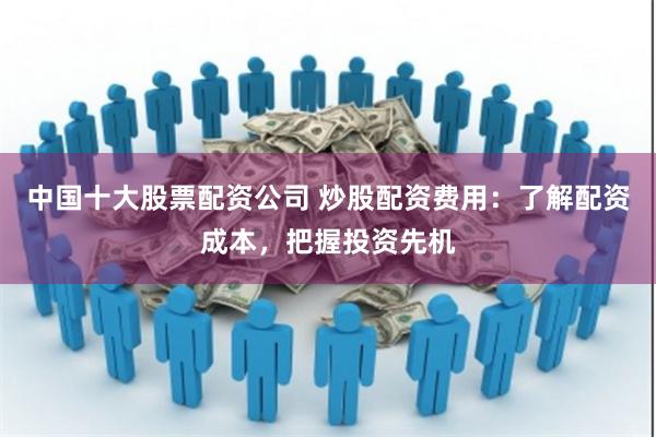 中国十大股票配资公司 炒股配资费用：了解配资成本，把握投资先