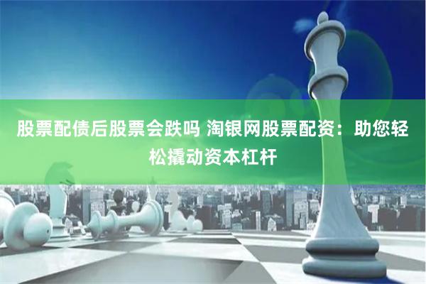 股票配债后股票会跌吗 淘银网股票配资：助您轻松撬动资本杠杆