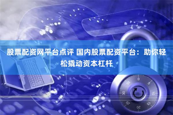 股票配资网平台点评 国内股票配资平台：助你轻松撬动资本杠杆